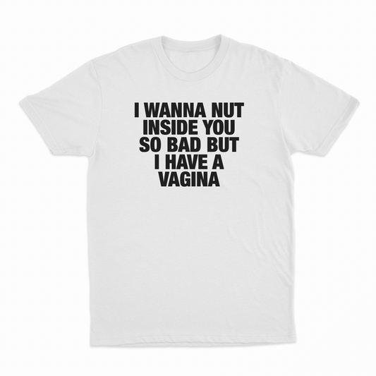 I Wanna Nut Inside You So Bad But I Have A Vagina T-Shirt