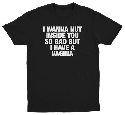 I Wanna Nut Inside You So Bad But I Have A Vagina T-Shirt
