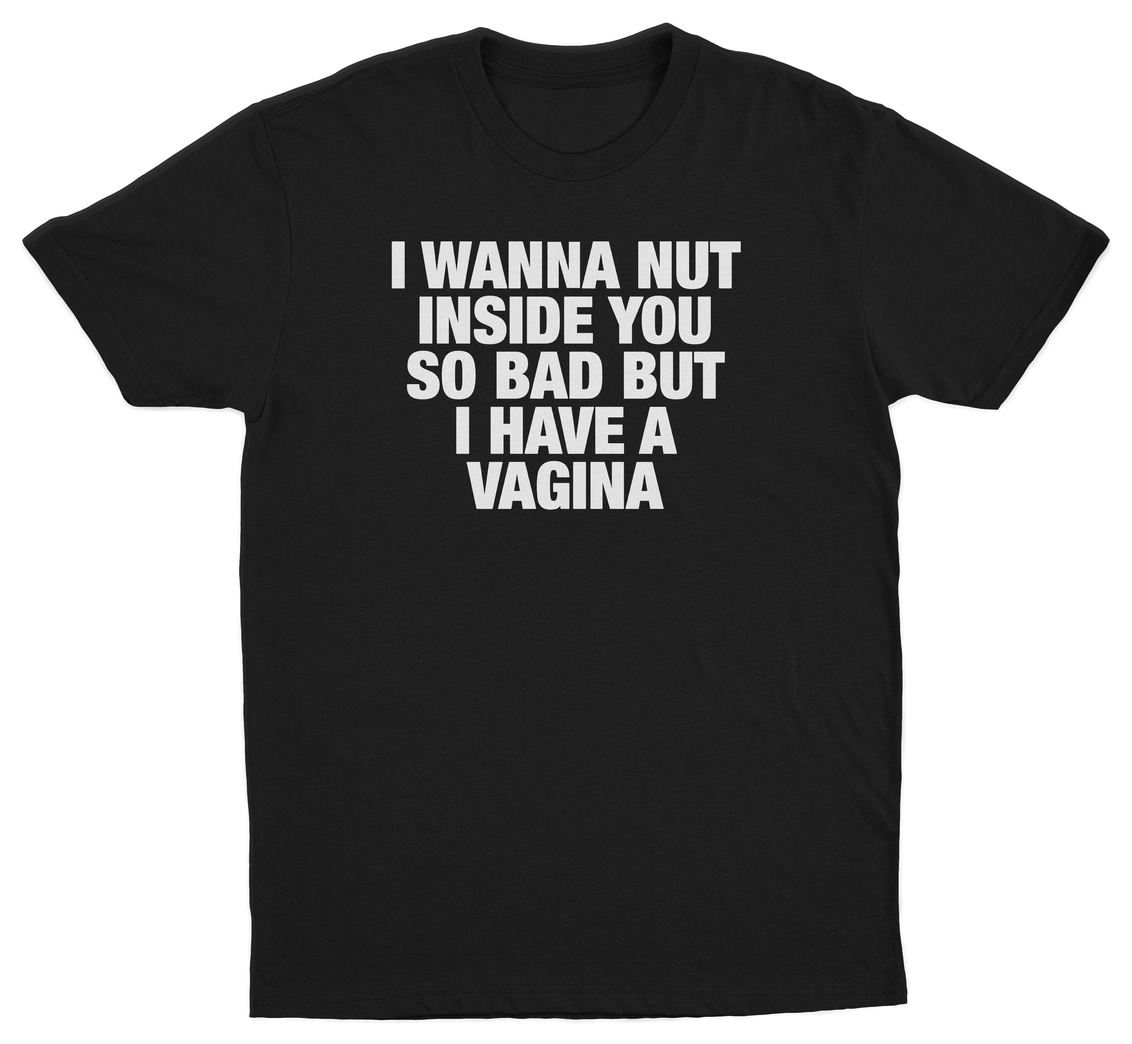 I Wanna Nut Inside You So Bad But I Have A Vagina T-Shirt